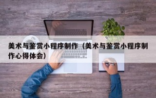 平阳美术与鉴赏小程序制作（美术与鉴赏小程序制作心得体会）